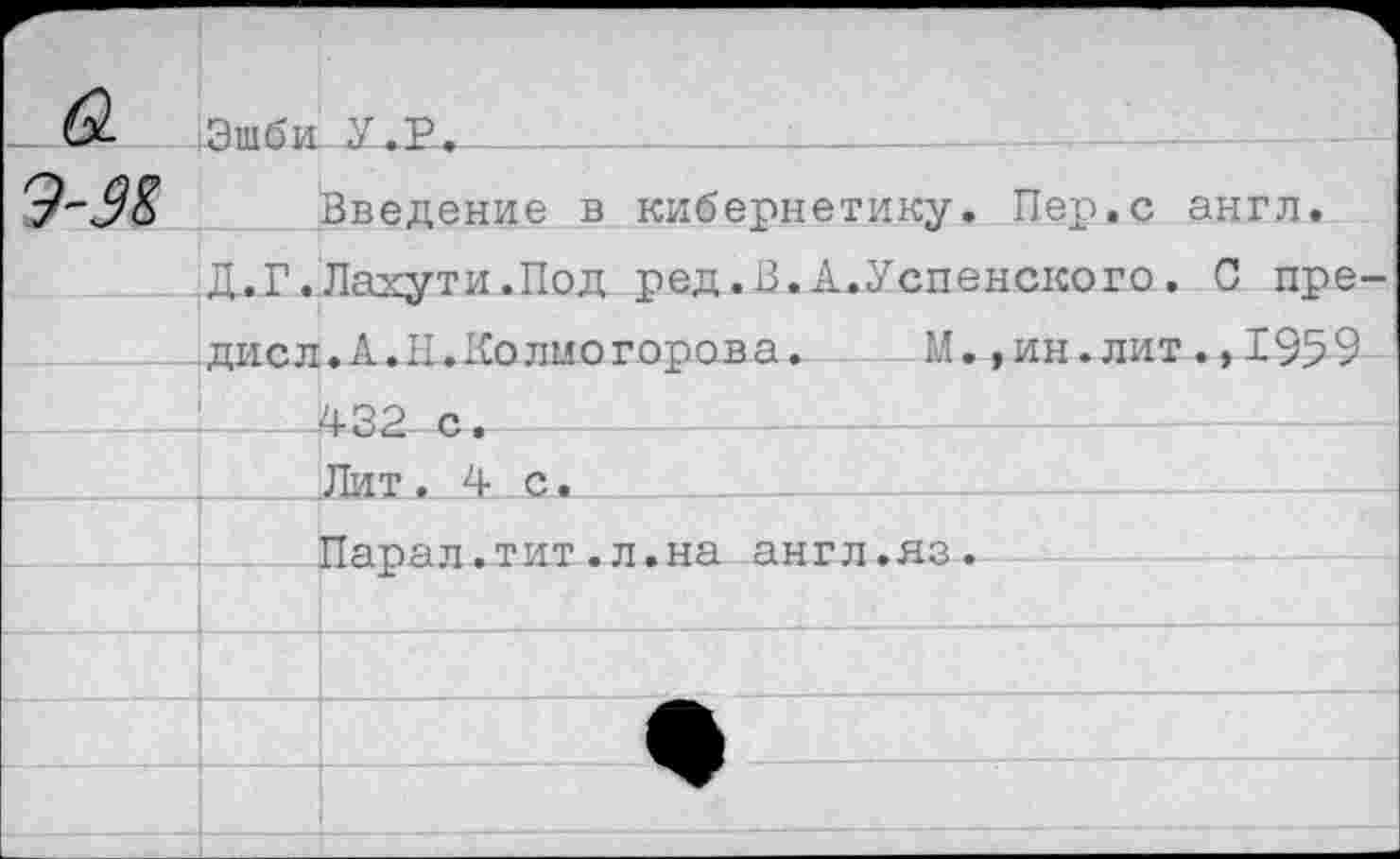 ﻿Э-Ж	Эшби.	_У.Р. Введение в кибернетику. Пер.с англ.
	Д..Г.	Лахути.Под ред.В.А.Успенского. 0 пре-
	дисл	.А.Н. Колмогорова.	М.,ин.лит.* 1959
		4-32 с. Лит ,4с.
		Парал.тит.л.на англ.яз.
		
		
		—+